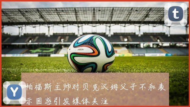 帕福斯主帅对贝克汉姆父子不和表示困惑引发媒体关注