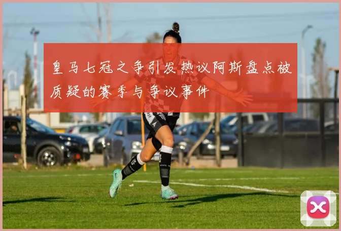 皇马七冠之争引发热议阿斯盘点被质疑的赛季与争议事件