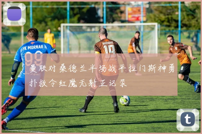 曼联对桑德兰半场战平拉门斯神勇扑救令红魔无射正记录