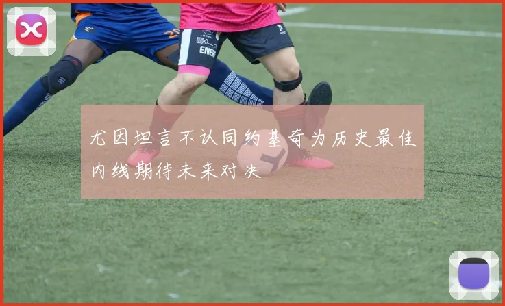 尤因坦言不认同约基奇为历史最佳内线期待未来对决