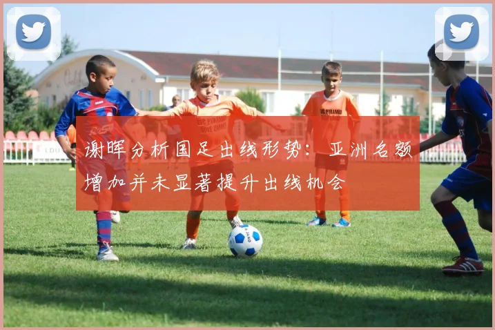 谢晖分析国足出线形势：亚洲名额增加并未显著提升出线机会