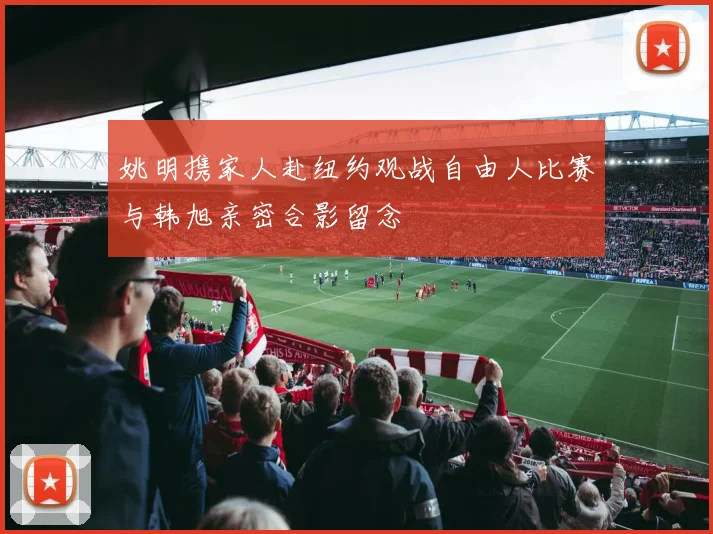 姚明携家人赴纽约观战自由人比赛与韩旭亲密合影留念