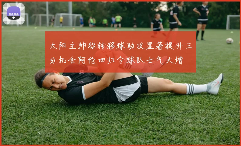 太阳主帅称转移球助攻显著提升三分机会阿伦回归令球队士气大增