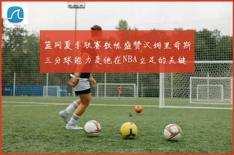 篮网夏季联赛教练盛赞汉姆里奇斯三分球能力是他在NBA立足的关键