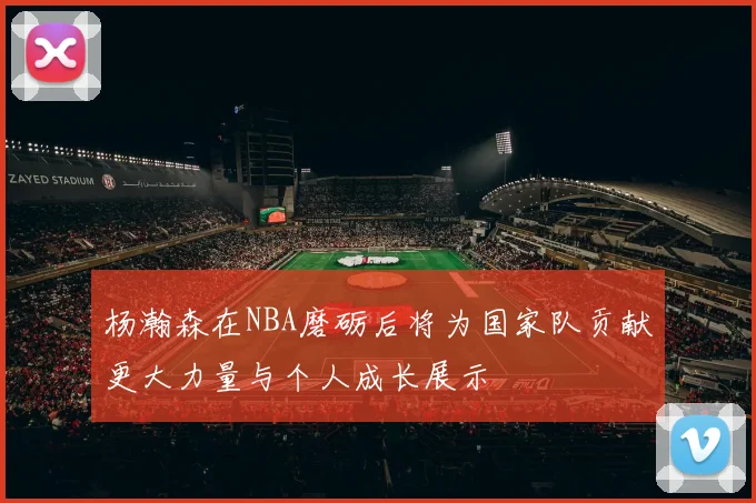 杨瀚森在NBA磨砺后将为国家队贡献更大力量与个人成长展示