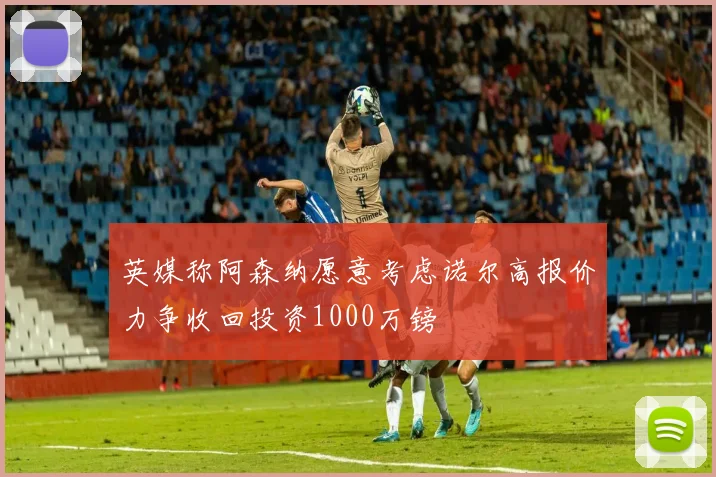 英媒称阿森纳愿意考虑诺尔高报价力争收回投资1000万镑