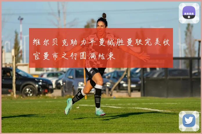 维尔贝克助力平曼城胜曼联完美收官曼市之行圆满结束