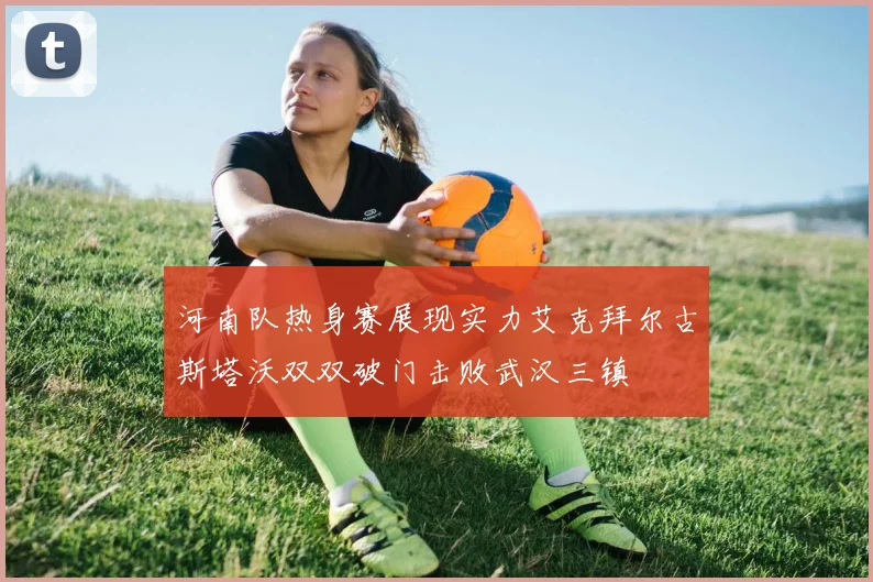 河南队热身赛展现实力艾克拜尔古斯塔沃双双破门击败武汉三镇
