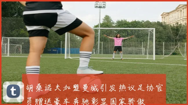 胡桑诺夫加盟曼城引发热议足协官员赠送豪车奔驰彰显国家骄傲