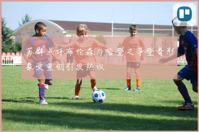 苏群点评布伦森与哈登之争登哥形象受重创引发热议