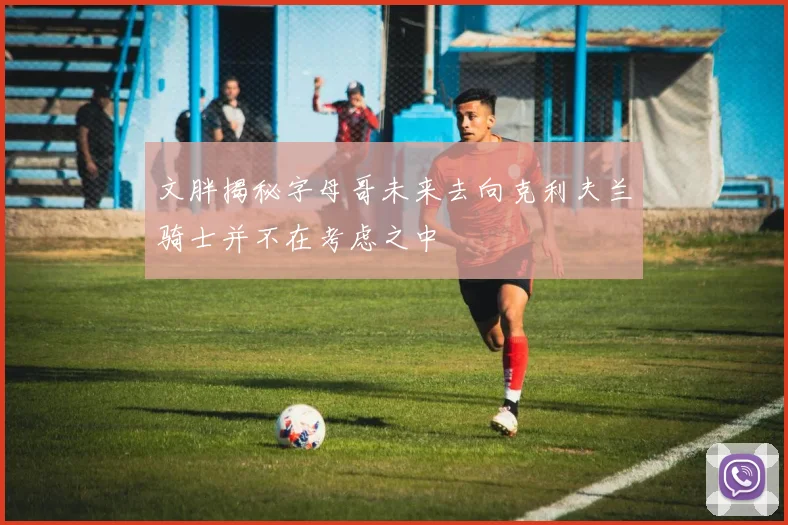 文胖揭秘字母哥未来去向克利夫兰骑士并不在考虑之中