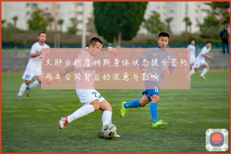 文胖分析詹姆斯身体状态提升签约两年合同背后的深意与影响
