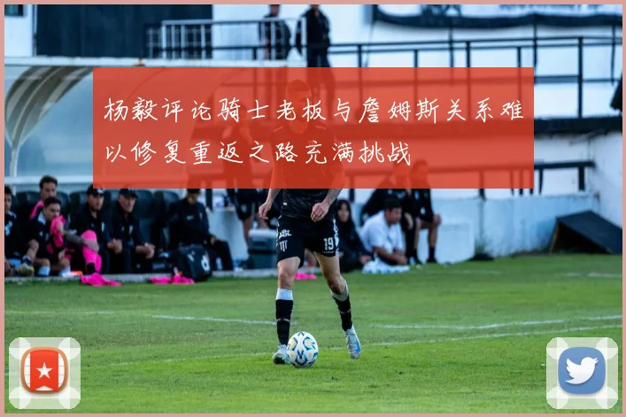 杨毅评论骑士老板与詹姆斯关系难以修复重返之路充满挑战