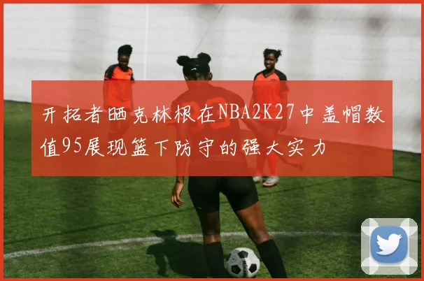 开拓者晒克林根在NBA2K27中盖帽数值95展现篮下防守的强大实力